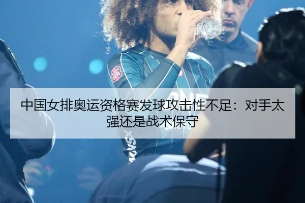 中国女排奥运资格赛发球攻击性不足：对手太强还是战术保守